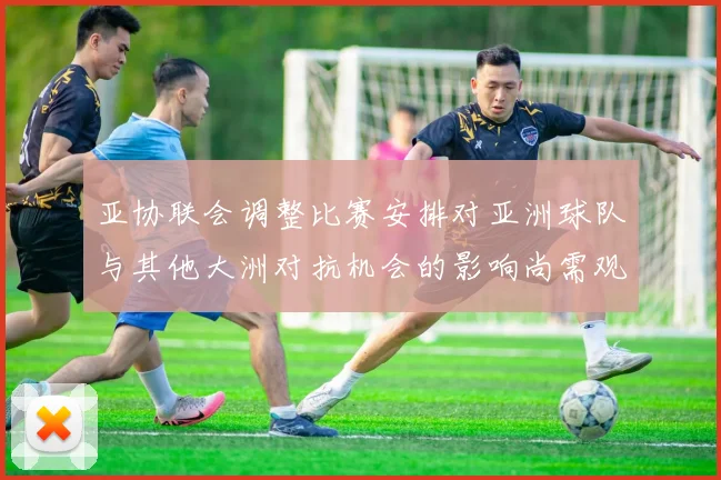 亚协联会调整比赛安排对亚洲球队与其他大洲对抗机会的影响尚需观察