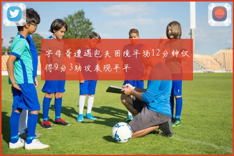 字母哥遭遇包夹困境半场12分钟仅得9分3助攻表现平平
