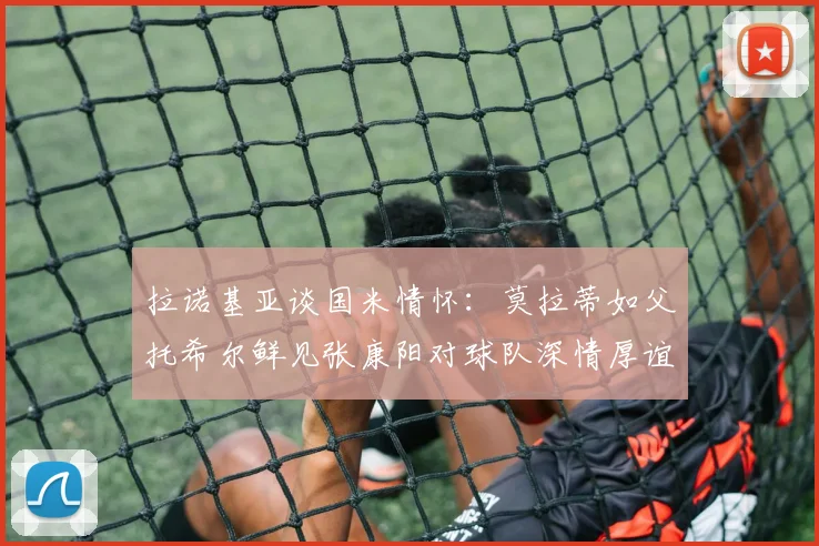 拉诺基亚谈国米情怀：莫拉蒂如父托希尔鲜见张康阳对球队深情厚谊