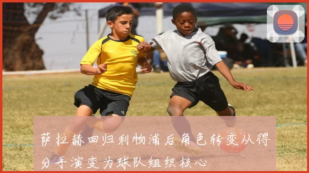 萨拉赫回归利物浦后角色转变从得分手演变为球队组织核心