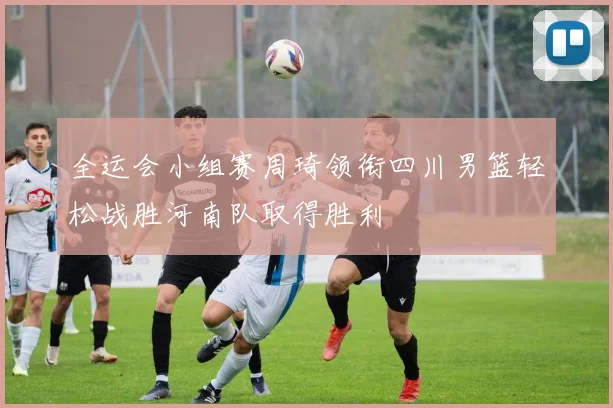 全运会小组赛周琦领衔四川男篮轻松战胜河南队取得胜利