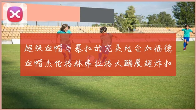 超级血帽与暴扣的完美结合加福德血帽杰伦格林弗拉格大鹏展翅炸扣精彩瞬间