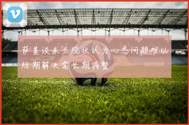 萨基谈米兰现状认为心态问题难以短期解决需长期调整