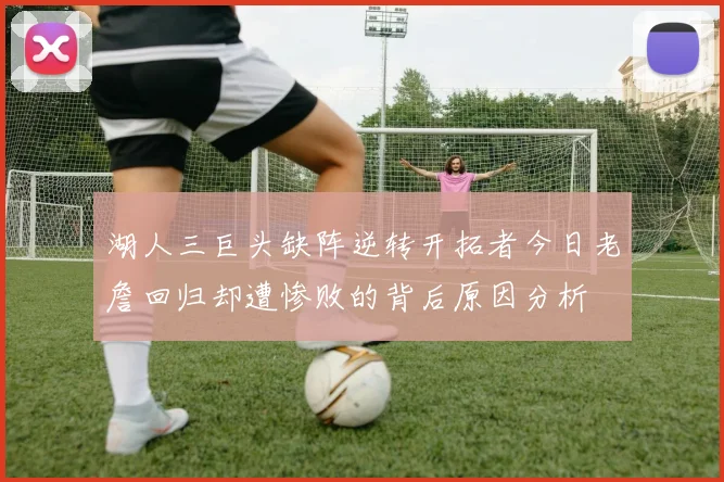 湖人三巨头缺阵逆转开拓者今日老詹回归却遭惨败的背后原因分析
