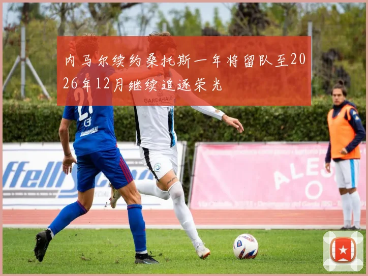 内马尔续约桑托斯一年将留队至2026年12月继续追逐荣光