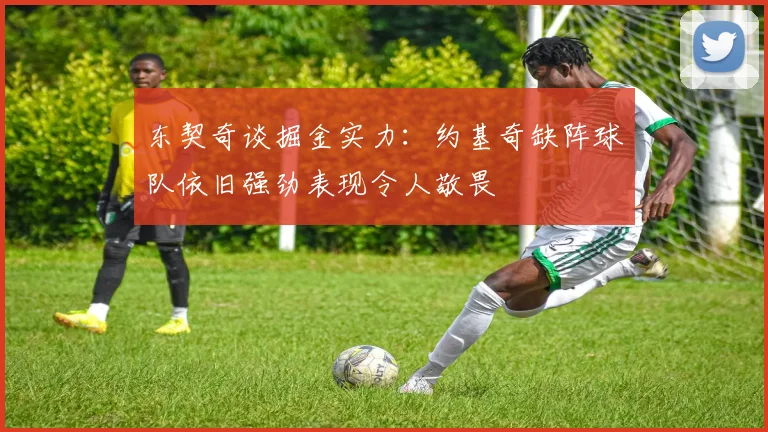 东契奇谈掘金实力：约基奇缺阵球队依旧强劲表现令人敬畏