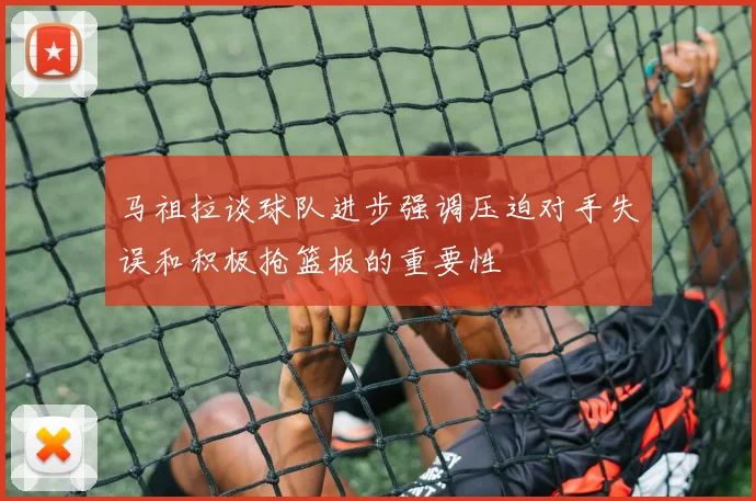 马祖拉谈球队进步强调压迫对手失误和积极抢篮板的重要性