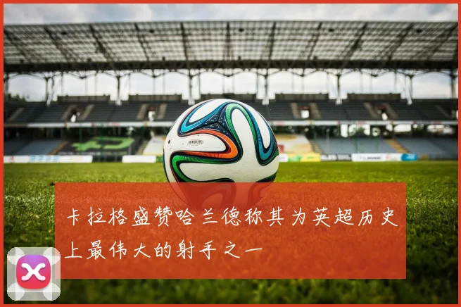 卡拉格盛赞哈兰德称其为英超历史上最伟大的射手之一