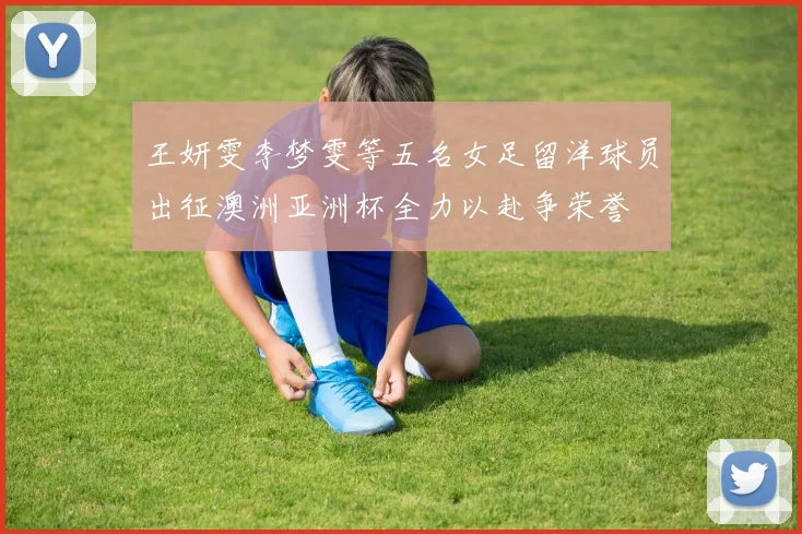 王妍雯李梦雯等五名女足留洋球员出征澳洲亚洲杯全力以赴争荣誉