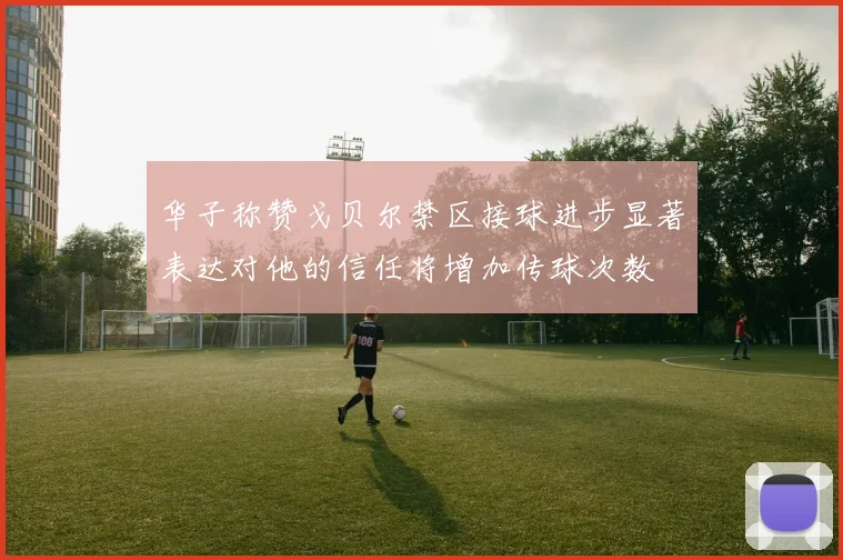 华子称赞戈贝尔禁区接球进步显著表达对他的信任将增加传球次数