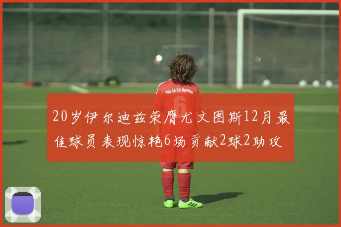 20岁伊尔迪兹荣膺尤文图斯12月最佳球员表现惊艳6场贡献2球2助攻
