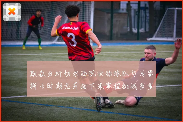 默森分析切尔西现状称球队与马雷斯卡时期无异接下来赛程挑战重重