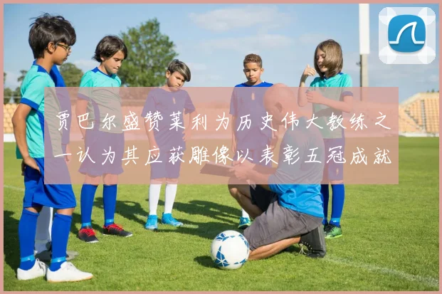 贾巴尔盛赞莱利为历史伟大教练之一认为其应获雕像以表彰五冠成就