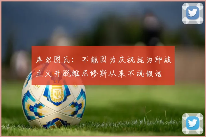 库尔图瓦：不能因为庆祝就为种族主义开脱维尼修斯从来不说假话