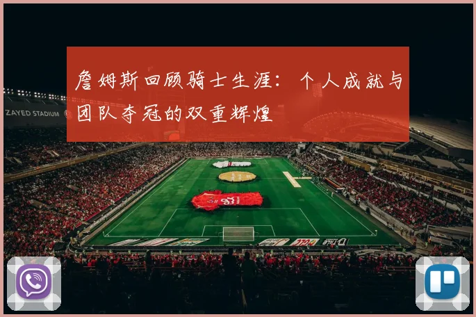 詹姆斯回顾骑士生涯：个人成就与团队夺冠的双重辉煌