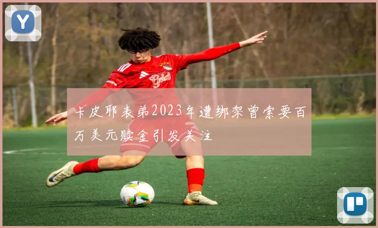 卡皮耶表弟2023年遭绑架曾索要百万美元赎金引发关注