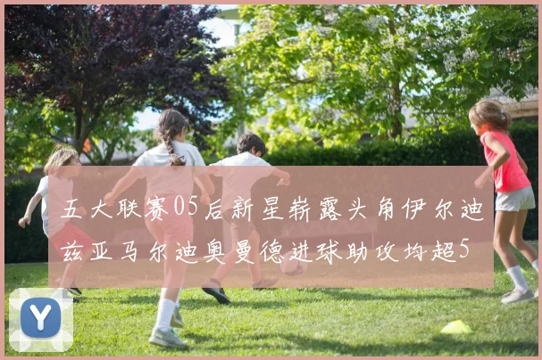 五大联赛05后新星崭露头角伊尔迪兹亚马尔迪奥曼德进球助攻均超5