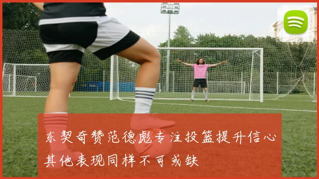 东契奇赞范德彪专注投篮提升信心其他表现同样不可或缺