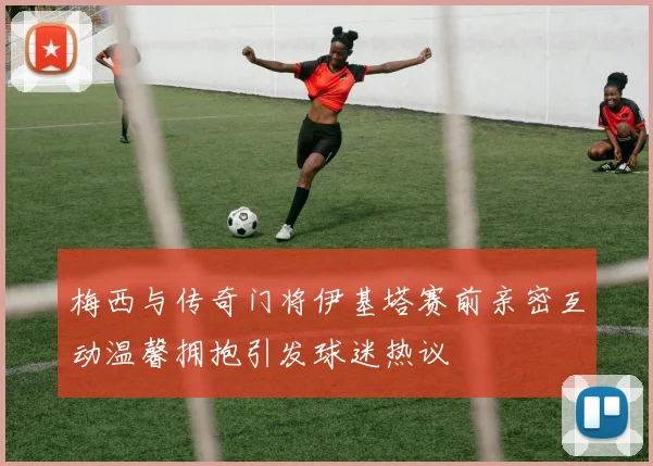 梅西与传奇门将伊基塔赛前亲密互动温馨拥抱引发球迷热议