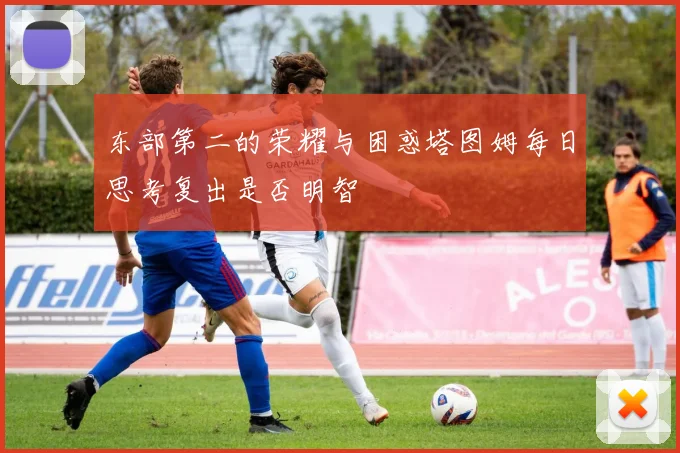 东部第二的荣耀与困惑塔图姆每日思考复出是否明智