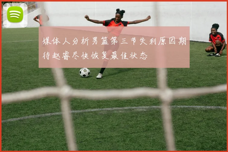 媒体人分析男篮第三节失利原因期待赵睿尽快恢复最佳状态