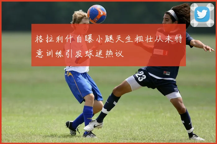 格拉利什自曝小腿天生粗壮从未特意训练引发球迷热议