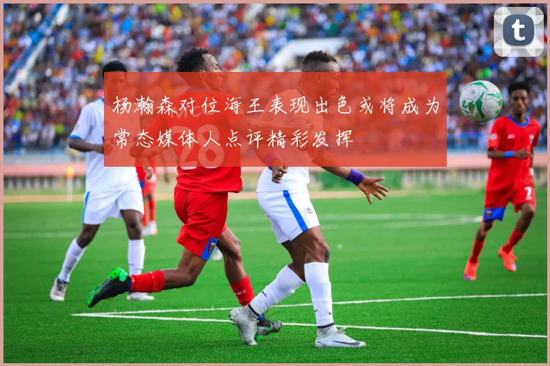 杨瀚森对位海王表现出色或将成为常态媒体人点评精彩发挥