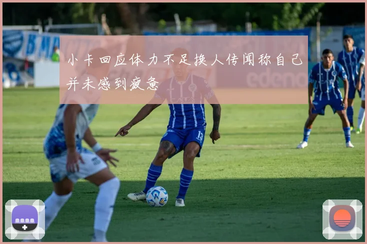小卡回应体力不足换人传闻称自己并未感到疲惫