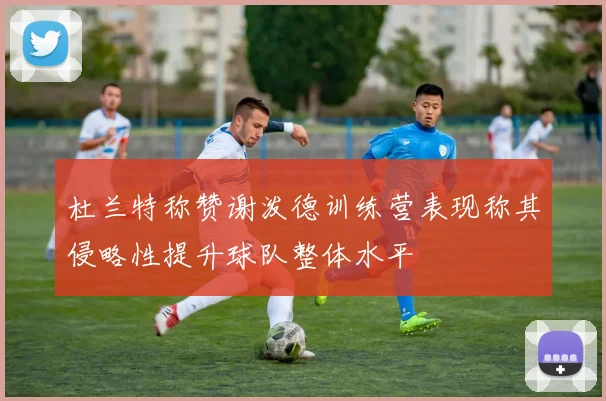 杜兰特称赞谢泼德训练营表现称其侵略性提升球队整体水平