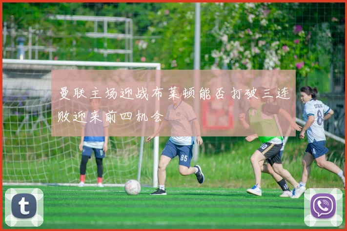 曼联主场迎战布莱顿能否打破三连败迎来前四机会