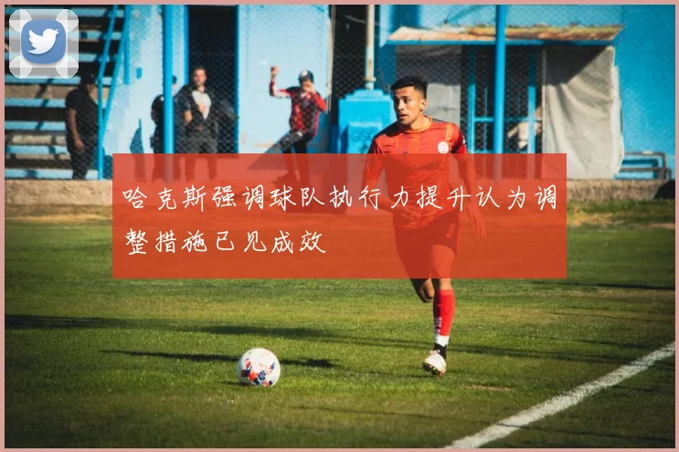 哈克斯强调球队执行力提升认为调整措施已见成效