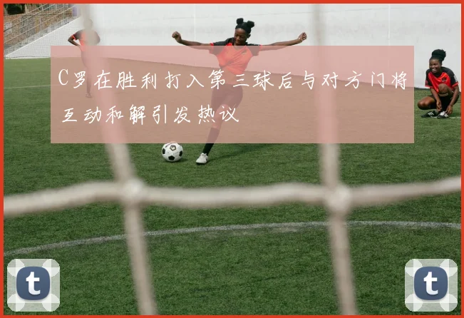 C罗在胜利打入第三球后与对方门将互动和解引发热议