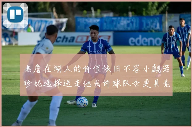 老詹在湖人的价值依旧不容小觑若珍妮选择送走他或许球队会更具竞争力