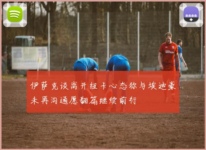 伊萨克谈离开纽卡心态称与埃迪豪未再沟通愿翻篇继续前行