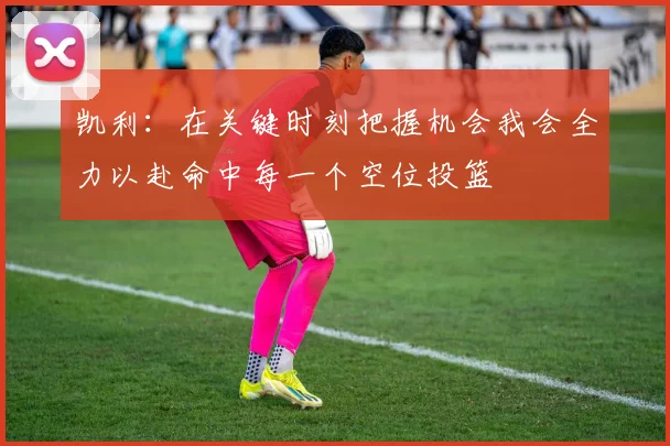 凯利：在关键时刻把握机会我会全力以赴命中每一个空位投篮