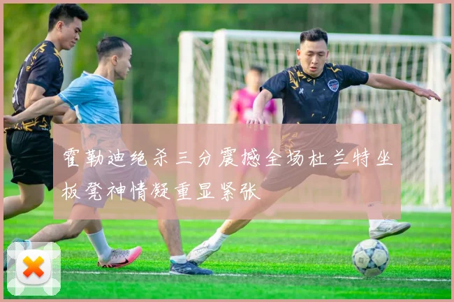 霍勒迪绝杀三分震撼全场杜兰特坐板凳神情凝重显紧张