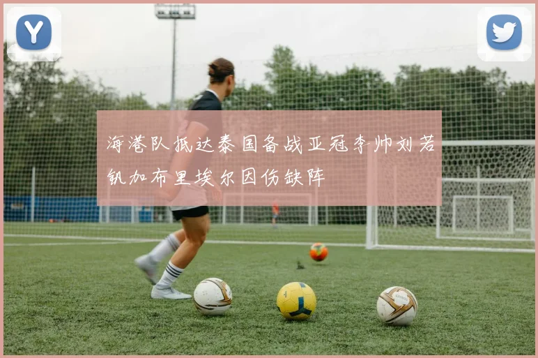 海港队抵达泰国备战亚冠李帅刘若钒加布里埃尔因伤缺阵