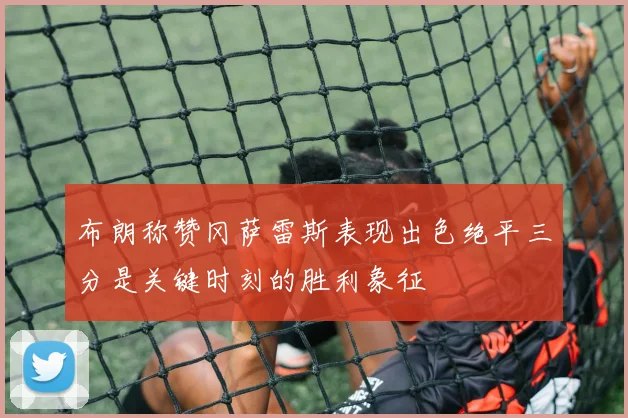布朗称赞冈萨雷斯表现出色绝平三分是关键时刻的胜利象征