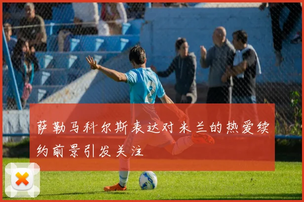 萨勒马科尔斯表达对米兰的热爱续约前景引发关注